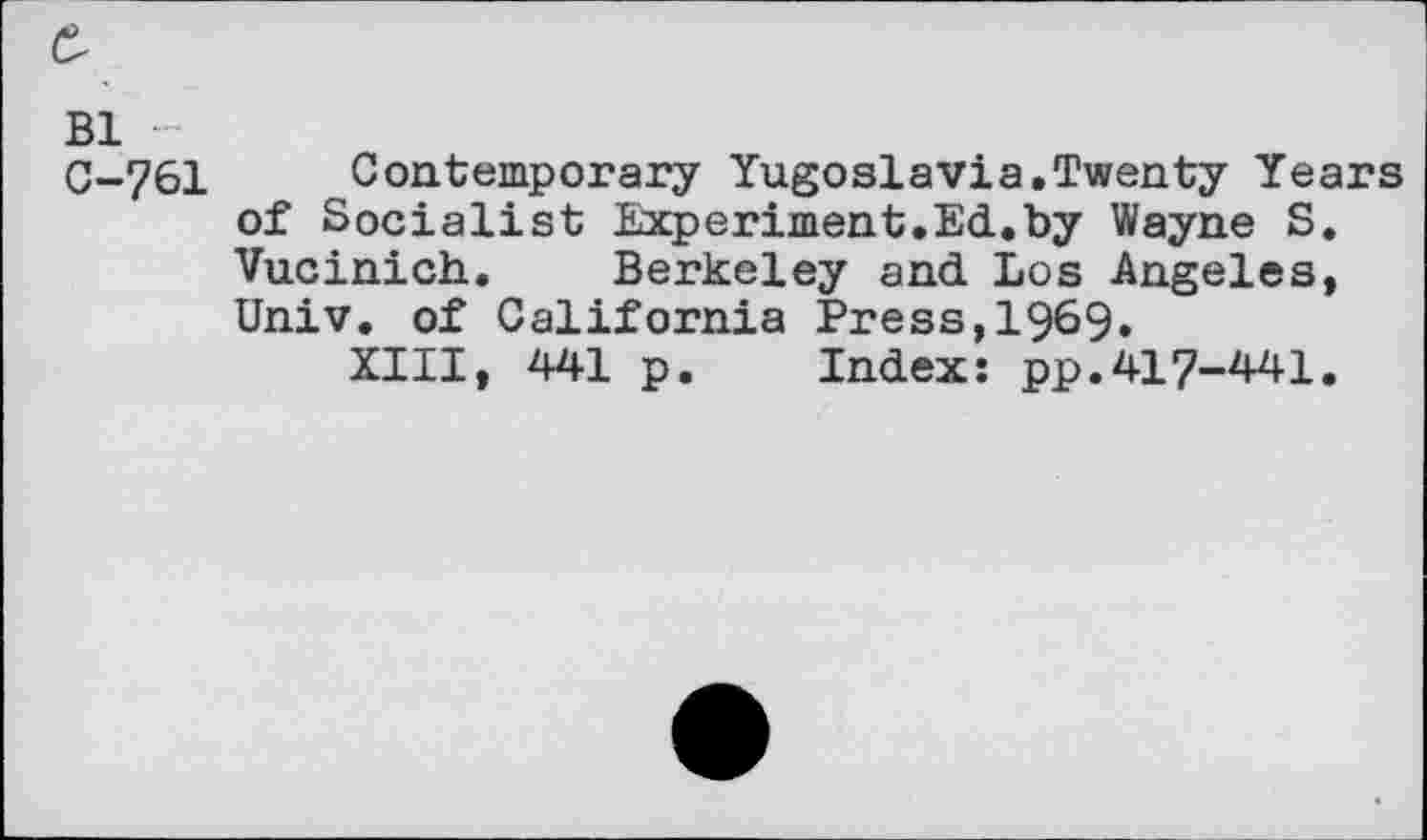 ﻿Bl
C-761 Contemporary Yugoslavia.Twenty Years of Socialist Experiment.Ed.by Wayne S. Vucinich. Berkeley and Los Angeles, Univ, of California Press,1969.
XIII, 441 p. Index: pp.417-441.